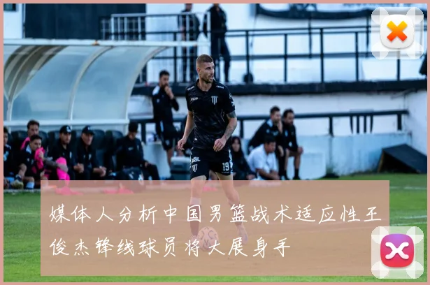 媒体人分析中国男篮战术适应性王俊杰锋线球员将大展身手