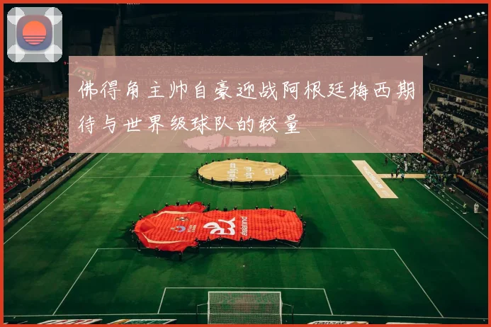 佛得角主帅自豪迎战阿根廷梅西期待与世界级球队的较量
