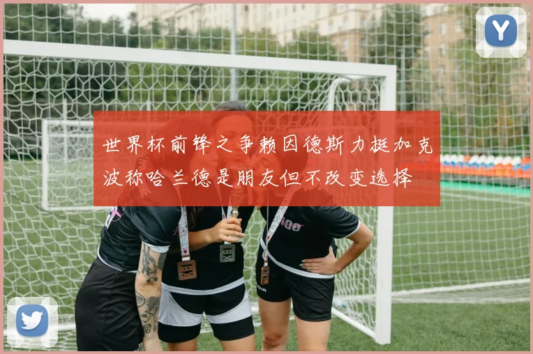 世界杯前锋之争赖因德斯力挺加克波称哈兰德是朋友但不改变选择