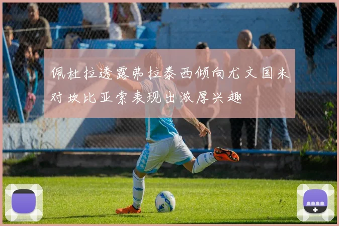 佩杜拉透露弗拉泰西倾向尤文国米对坎比亚索表现出浓厚兴趣