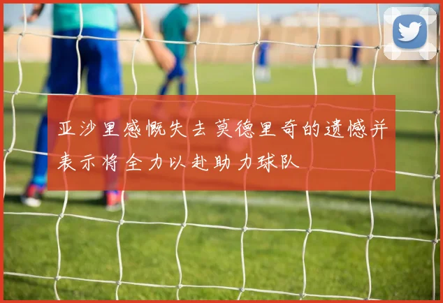 亚沙里感慨失去莫德里奇的遗憾并表示将全力以赴助力球队