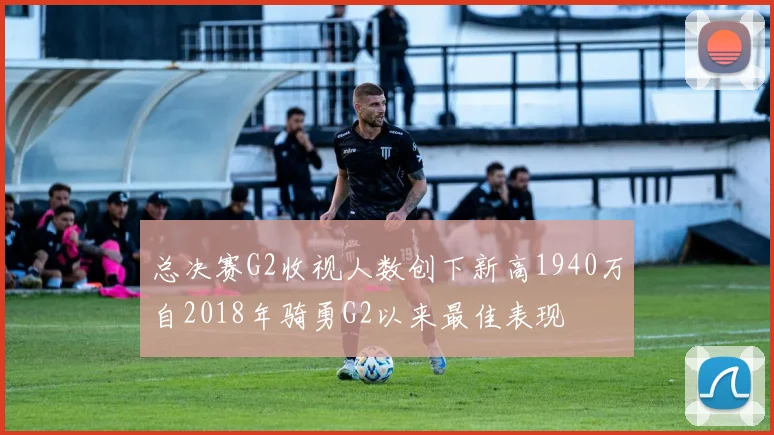 总决赛G2收视人数创下新高1940万自2018年骑勇G2以来最佳表现