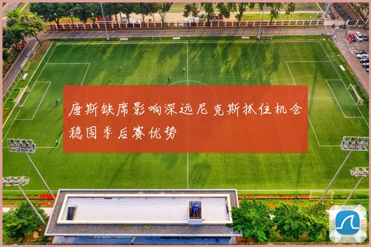 唐斯缺席影响深远尼克斯抓住机会稳固季后赛优势