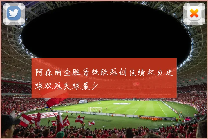 阿森纳全胜晋级欧冠创佳绩积分进球双冠失球最少