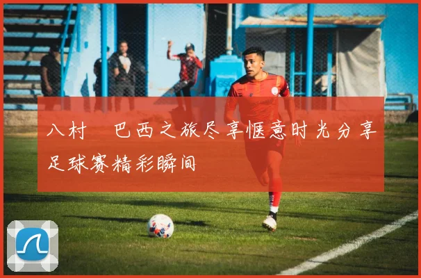 八村塁巴西之旅尽享惬意时光分享足球赛精彩瞬间