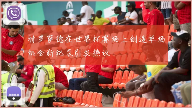 特罗萨德在世界杯赛场上创造单场机会新纪录引发热议
