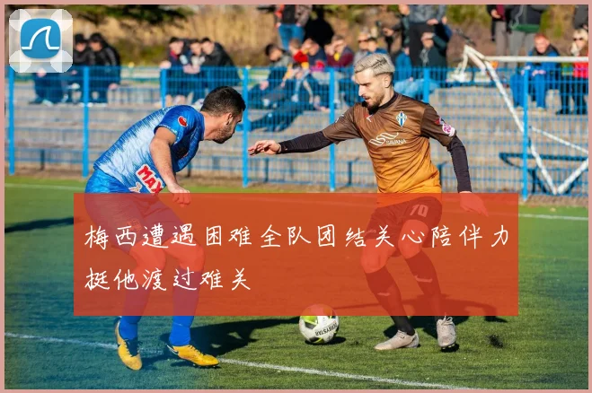 梅西遭遇困难全队团结关心陪伴力挺他渡过难关