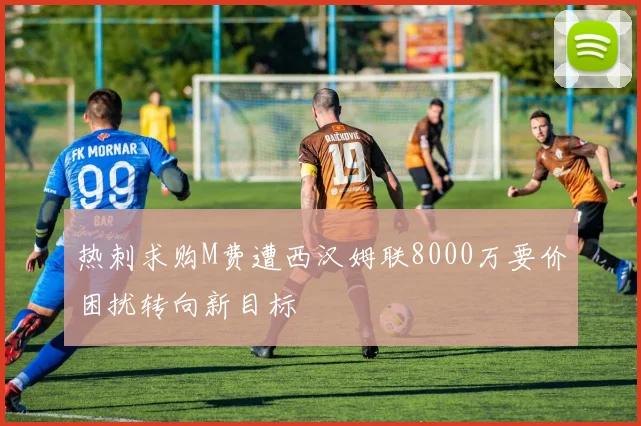 热刺求购M费遭西汉姆联8000万要价困扰转向新目标