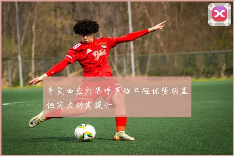 李昊回应外界呼声称年轻优势明显但实力仍需提升
