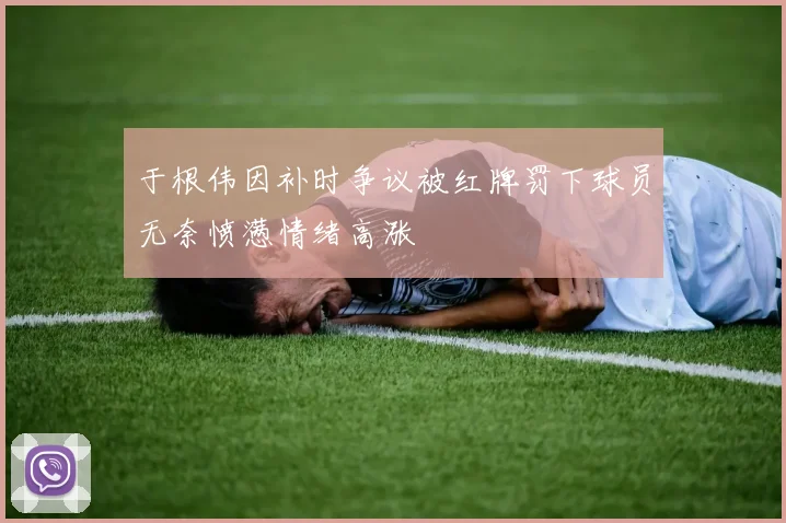 于根伟因补时争议被红牌罚下球员无奈愤懑情绪高涨