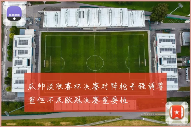 瓜帅谈联赛杯决赛对阵枪手强调尊重但不及欧冠决赛重要性