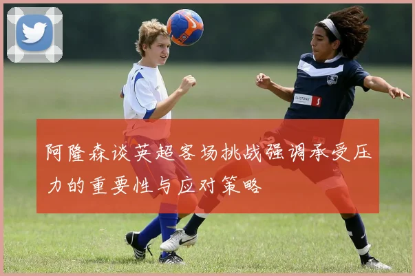 阿隆森谈英超客场挑战强调承受压力的重要性与应对策略