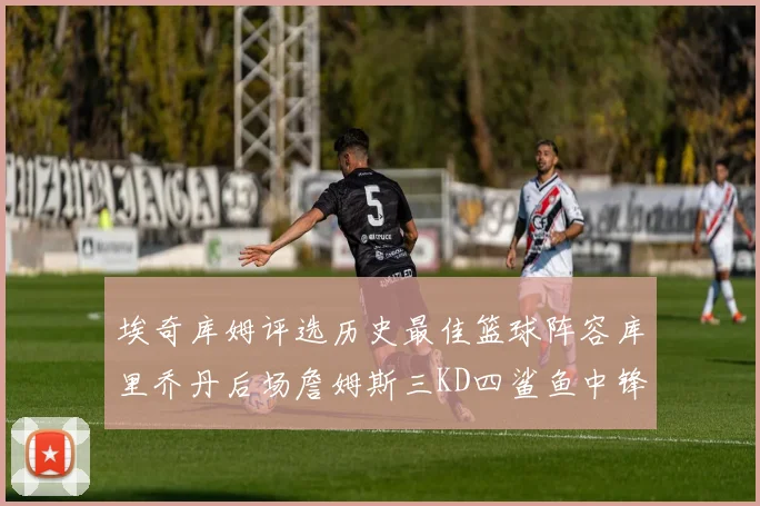 埃奇库姆评选历史最佳篮球阵容库里乔丹后场詹姆斯三KD四鲨鱼中锋