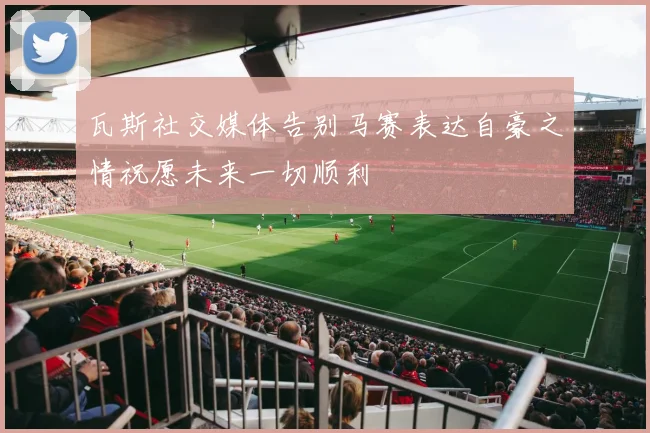 瓦斯社交媒体告别马赛表达自豪之情祝愿未来一切顺利