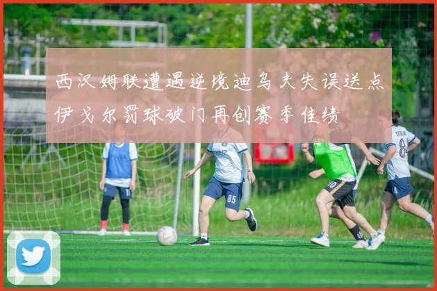 西汉姆联遭遇逆境迪乌夫失误送点伊戈尔罚球破门再创赛季佳绩
