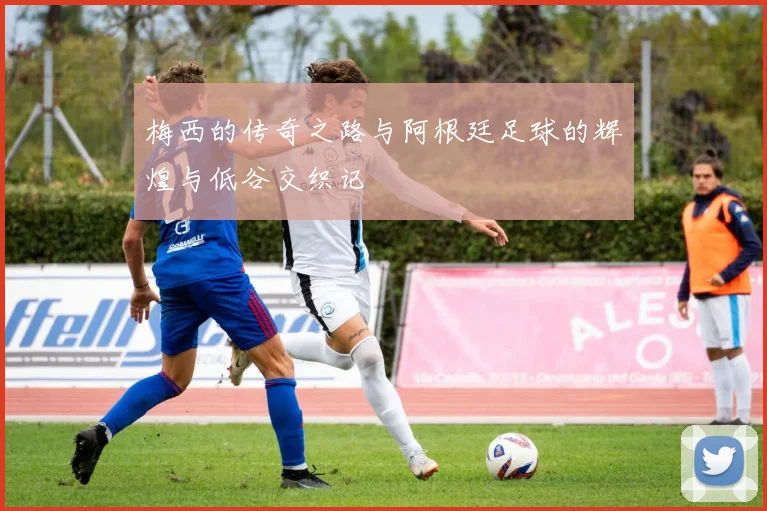 梅西的传奇之路与阿根廷足球的辉煌与低谷交织记