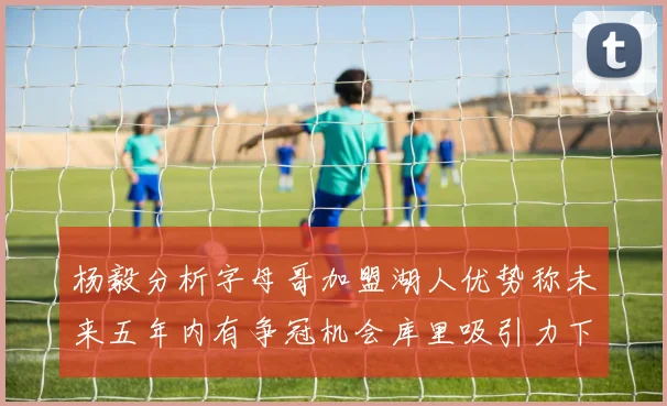 杨毅分析字母哥加盟湖人优势称未来五年内有争冠机会库里吸引力下降
