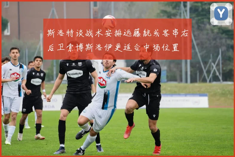 斯洛特谈战术安排远藤航或客串右后卫索博斯洛伊更适合中场位置