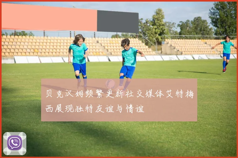 贝克汉姆频繁更新社交媒体艾特梅西展现独特友谊与情谊