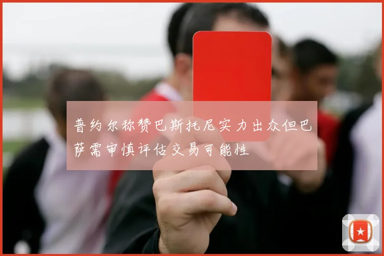 普约尔称赞巴斯托尼实力出众但巴萨需审慎评估交易可能性