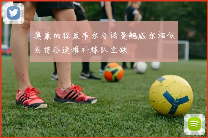 奥康纳称康韦尔与诺曼鲍威尔相似或将迅速填补球队空缺