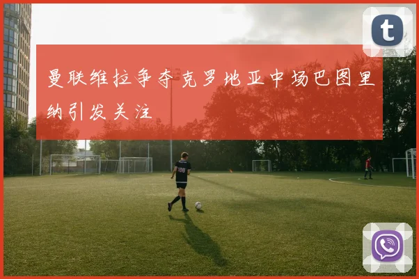 曼联维拉争夺克罗地亚中场巴图里纳引发关注