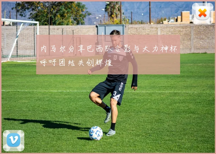 内马尔分享巴西队合影与大力神杯呼吁团结共创辉煌