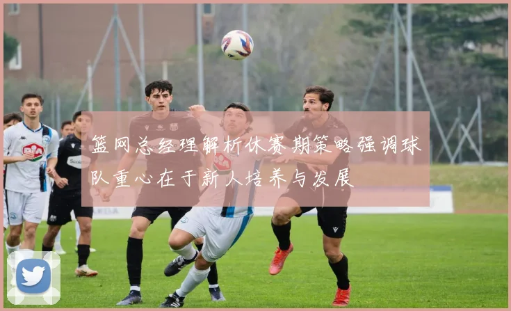 篮网总经理解析休赛期策略强调球队重心在于新人培养与发展