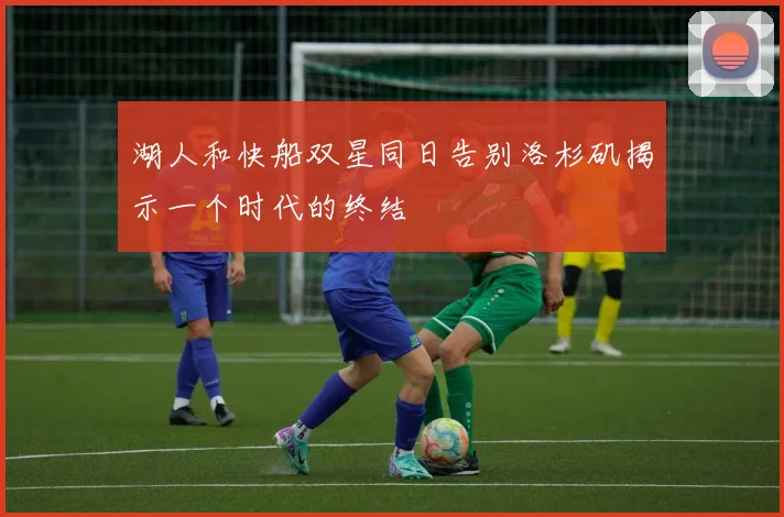 湖人和快船双星同日告别洛杉矶揭示一个时代的终结
