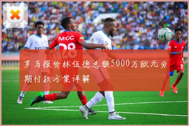 罗马报价林伍德总额5000万欧元分期付款方案详解