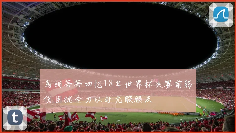 乌姆蒂蒂回忆18年世界杯决赛前膝伤困扰全力以赴无暇顾及