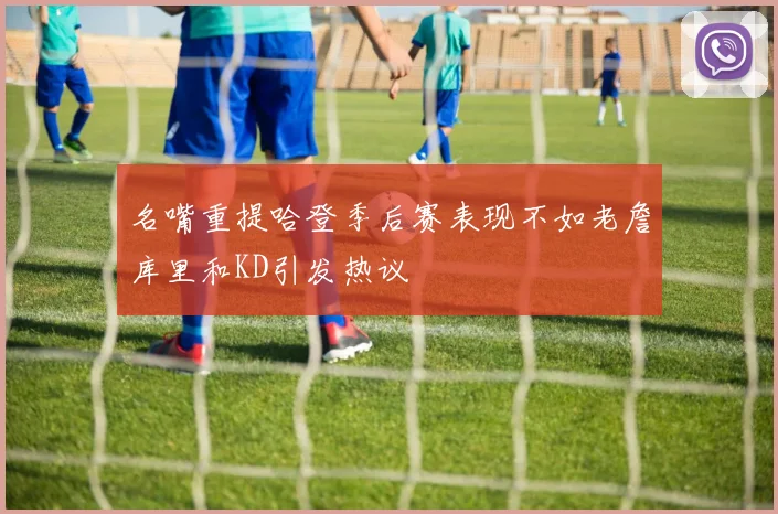 名嘴重提哈登季后赛表现不如老詹库里和KD引发热议