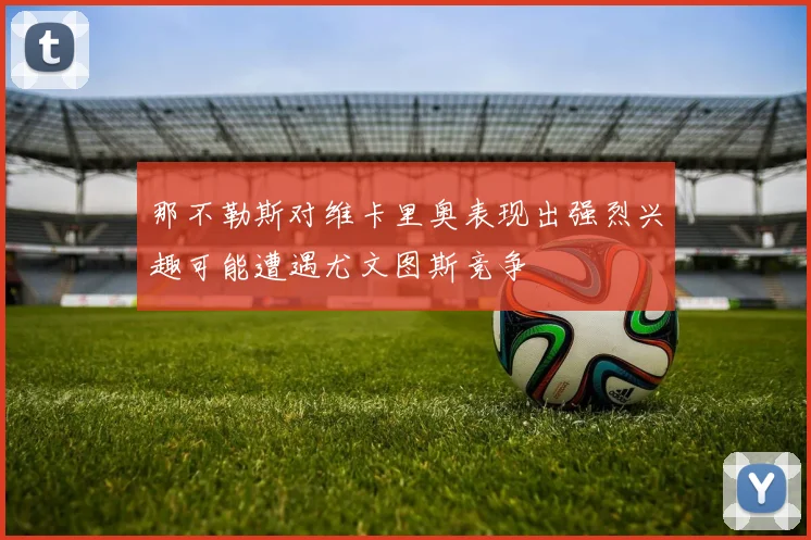 那不勒斯对维卡里奥表现出强烈兴趣可能遭遇尤文图斯竞争