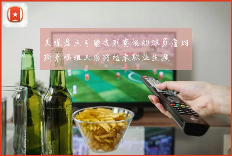 美媒盘点可能告别赛场的球员詹姆斯乐福姐夫或将结束职业生涯
